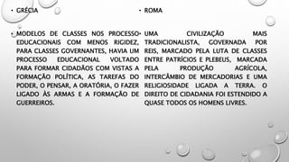 • GRÉCIA
• MODELOS DE CLASSES NOS PROCESSO
EDUCACIONAIS COM MENOS RIGIDEZ,
PARA CLASSES GOVERNANTES, HAVIA UM
PROCESSO EDUCACIONAL VOLTADO
PARA FORMAR CIDADÃOS COM VISTAS A
FORMAÇÃO POLÍTICA, AS TAREFAS DO
PODER, O PENSAR, A ORATÓRIA, O FAZER
LIGADO ÀS ARMAS E A FORMAÇÃO DE
GUERREIROS.
• ROMA
• UMA CIVILIZAÇÃO MAIS
TRADICIONALISTA, GOVERNADA POR
REIS, MARCADO PELA LUTA DE CLASSES
ENTRE PATRÍCIOS E PLEBEUS, MARCADA
PELA PRODUÇÃO AGRÍCOLA,
INTERCÂMBIO DE MERCADORIAS E UMA
RELIGIOSIDADE LIGADA A TERRA. O
DIREITO DE CIDADANIA FOI ESTENDIDO A
QUASE TODOS OS HOMENS LIVRES.
 