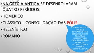 •NA GRÉCIA ANTIGA SE DESENROLARAM
QUATRO PERÍODOS:
•HOMÉRICO
•CLÁSSICO – CONSOLIDAÇÃO DAS PÓLIS
•HELENÍSTICO
•ROMANO
(CIDADES-ESTADOS)
MODELOS
EDUCATIVOS MAIS
DEFINIDOS, QUE SE
TORNARAM
DIFERENTES EM
CADA REGIÃO PARA
OUTRA, DE
ACORODO COM A
VERTENTE
FILOSÓFICA LOCAL.
 
