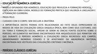 • EDUCAÇÃO HOMÉRICA (GRÉCIA)
• MODELO DIFUNDIDO POR HOMÉRICO, EDUCAÇÃO QUE PRIVILEGIA A FORMAÇÃO HEROICA
ESBOÇADA NA OBRA ILÍADA, MODELO DE FORMAÇÃO PRÁTICA QUE VALORIZA A LINGUAGEM E
A FORMAÇÃO GUERREIRA:
• PREZA PELO:
• CUIDADO COM O CORPO; SEM EXCLUIR A ORATÓRIA
• A IMPORTÂNCIA DESTES POEMAS ESTÁ RELACIONADA AO FATO DELES EXPRESSAREM OS
MODOS DE VIDA DA CIVILIZAÇÃO GREGA DAQUELA ÉPOCA, BEM COMO SEUS COSTUMES, USO
DA TERRA E FORMAÇÃO SOCIAL. APESAR DE SEREM AS ÚNICAS FONTES ESCRITAS SOBRE O
PERÍODO, HÁ ELEMENTOS MATERIAIS ENCONTRADOS POR ARQUEÓLOGOS QUE PERMITEM VER
QUE DURANTE O PERÍODO HOMÉRICO A CIVILIZAÇÃO GREGA REGRESSOU AOS CAMPOS,
ABANDONANDO INÚMERAS CIDADES E SE AFASTANDO DA ABUNDÂNCIA MATERIAL
ENCONTRADA NOS VESTÍGIOS DAS CIVILIZAÇÕES CRETENSE E MICÊNICA.
• PERÍODO CLÁSSICO (GRÉCIA)
 