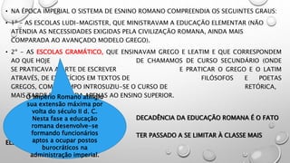 • NA ÉPOCA IMPERIAL O SISTEMA DE ESNINO ROMANO COMPREENDIA OS SEGUINTES GRAUS:
• 1º - AS ESCOLAS LUDI-MAGISTER, QUE MINISTRAVAM A EDUCAÇÃO ELEMENTAR (NÃO
ATENDIA AS NECESSIDADES EXIGIDAS PELA CIVILIZAÇÃO ROMANA, AINDA MAIS
COMPARADA AO AVANÇADO MODELO GREGO).
• 2º - AS ESCOLAS GRAMÁTICO, QUE ENSINAVAM GREGO E LEATIM E QUE CORRESPONDEM
AO QUE HOJE DE CHAMAMOS DE CURSO SECUNDÁRIO (ONDE
SE PRATICAVA A ARTE DE ESCREVER E PRATICAR O GREGO E O LATIM
ATRAVÉS, DE EXERCÍCIOS EM TEXTOS DE FILÓSOFOS E POETAS
GREGOS, COM O TEMPO INTROSUZIU-SE O CURSO DE RETÓRICA,
MAIS TARDE RESERVADA APENAS AO ENSINO SUPERIOR.
DECADÊNCIA DA EDUCAÇÃO ROMANA É O FATO
DE ELA
TER PASSADO A SE LIMITAR À CLASSE MAIS
ELEVADA
O Império Romano atingiu
sua extensão máxima por
volta do século II d. C.
Nesta fase a educação
romana desenvolve-se
formando funcionários
aptos a ocupar postos
burocráticos na
administração imperial.
 