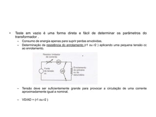 • Teste em vazio é uma forma direta e fácil de determinar os parâmetros do
transformador .
– Consumo de energia apenas para suprir perdas envolvidas.
– Determinação da resistência do enrolamento (r1 ou r2 ) aplicando uma pequena tensão cc
ao enrolamento.
– Tensão deve ser suficientemente grande para provocar a circulação de uma corrente
aproximadamente igual a nominal.
– VD/AD = (r1 ou r2 )
 