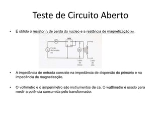 Teste de Circuito Aberto
• É obtido o resistor rc de perda do núcleo e a reatância de magnetização xf .
• A impedância de entrada consiste na impedância de dispersão do primário e na
impedância de magnetização.
• O voltímetro e o amperímetro são instrumentos de ca. O wattímetro é usado para
medir a potência consumida pelo transformador.
 