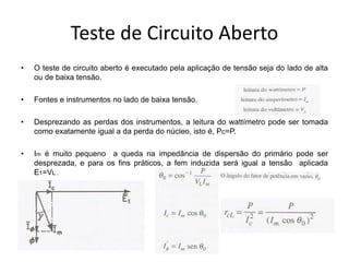 Teste de Circuito Aberto
• O teste de circuito aberto é executado pela aplicação de tensão seja do lado de alta
ou de baixa tensão.
• Fontes e instrumentos no lado de baixa tensão.
• Desprezando as perdas dos instrumentos, a leitura do wattímetro pode ser tomada
como exatamente igual a da perda do núcleo, isto é, Pc=P.
• Im é muito pequeno a queda na impedância de dispersão do primário pode ser
desprezada, e para os fins práticos, a fem induzida será igual a tensão aplicada
E1=VL .
•
 