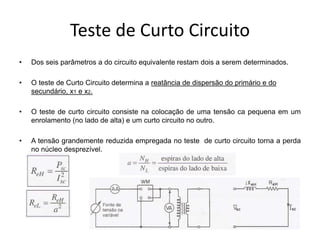 Teste de Curto Circuito
• Dos seis parâmetros a do circuito equivalente restam dois a serem determinados.
• O teste de Curto Circuito determina a reatância de dispersão do primário e do
secundário, x1 e x2.
• O teste de curto circuito consiste na colocação de uma tensão ca pequena em um
enrolamento (no lado de alta) e um curto circuito no outro.
• A tensão grandemente reduzida empregada no teste de curto circuito torna a perda
no núcleo desprezível.
 