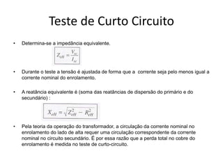 Teste de Curto Circuito
• Determina-se a impedância equivalente.
• Durante o teste a tensão é ajustada de forma que a corrente seja pelo menos igual a
corrente nominal do enrolamento.
• A reatância equivalente é (soma das reatâncias de dispersão do primário e do
secundário) :
• Pela teoria da operação do transformador, a circulação da corrente nominal no
enrolamento do lado de alta requer uma circulação correspondente da corrente
nominal no circuito secundário. É por essa razão que a perda total no cobre do
enrolamento é medida no teste de curto-circuito.
 
