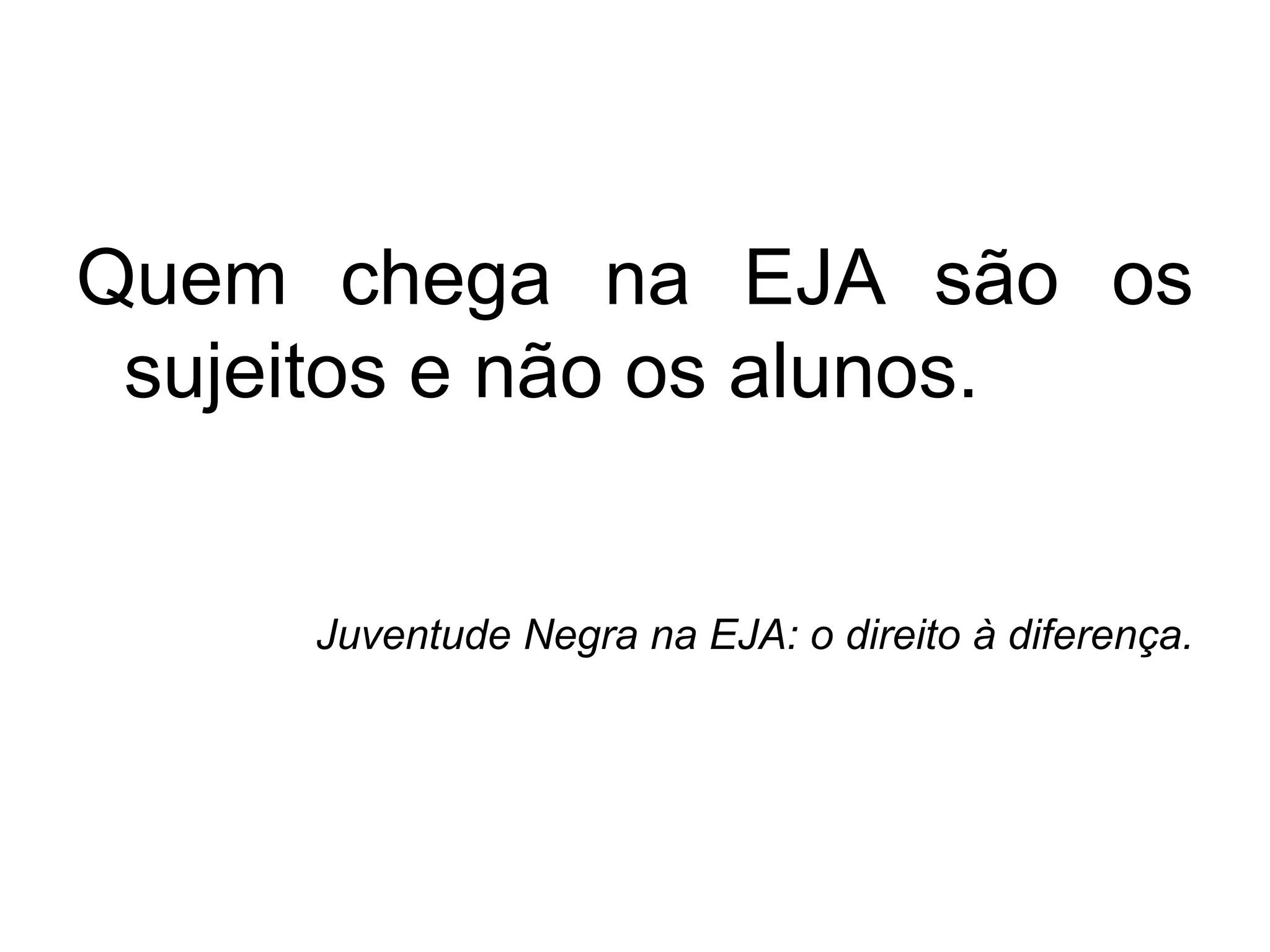 Quem chega na EJA são os
sujeitos e não os alunos.
Juventude Negra na EJA: o direito à diferença.