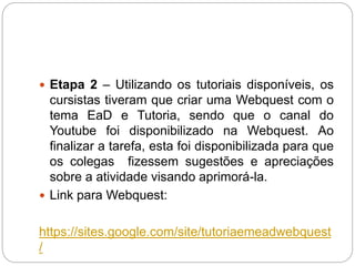  Etapa 2 – Utilizando os tutoriais disponíveis, os
cursistas tiveram que criar uma Webquest com o
tema EaD e Tutoria, sendo que o canal do
Youtube foi disponibilizado na Webquest. Ao
finalizar a tarefa, esta foi disponibilizada para que
os colegas fizessem sugestões e apreciações
sobre a atividade visando aprimorá-la.
 Link para Webquest:
https://sites.google.com/site/tutoriaemeadwebquest
/
 