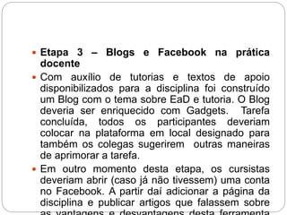  Etapa 3 – Blogs e Facebook na prática
docente
 Com auxílio de tutorias e textos de apoio
disponibilizados para a disciplina foi construído
um Blog com o tema sobre EaD e tutoria. O Blog
deveria ser enriquecido com Gadgets. Tarefa
concluída, todos os participantes deveriam
colocar na plataforma em local designado para
também os colegas sugerirem outras maneiras
de aprimorar a tarefa.
 Em outro momento desta etapa, os cursistas
deveriam abrir (caso já não tivessem) uma conta
no Facebook. A partir daí adicionar a página da
disciplina e publicar artigos que falassem sobre
 