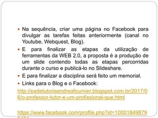  Na sequência, criar uma página no Facebook para
divulgar as tarefas feitas anteriormente (canal no
Youtube, Webquest, Blog).
 E para finalizar as etapas da utilização de
ferramentas da WEB 2.0, a proposta é a produção de
um slide contendo todas as etapas percorridas
durante o curso e publicá-lo no Slideshare.
 E para finalizar a disciplina será feito um memorial.
 Links para o Blog e o Facebook:
http://eadetutoriaandreafournier.blogspot.com.br/2017/0
6/o-professor-tutor-e-um-profissional-que.html
https://www.facebook.com/profile.php?id=10001849879
 