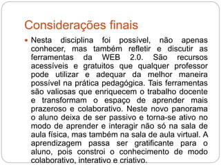 Considerações finais
 Nesta disciplina foi possível, não apenas
conhecer, mas também refletir e discutir as
ferramentas da WEB 2.0. São recursos
acessíveis e gratuitos que qualquer professor
pode utilizar e adequar da melhor maneira
possível na prática pedagógica. Tais ferramentas
são valiosas que enriquecem o trabalho docente
e transformam o espaço de aprender mais
prazeroso e colaborativo. Neste novo panorama
o aluno deixa de ser passivo e torna-se ativo no
modo de aprender e interagir não só na sala de
aula física, mas também na sala de aula virtual. A
aprendizagem passa ser gratificante para o
aluno, pois constroi o conhecimento de modo
colaborativo, interativo e criativo.
 