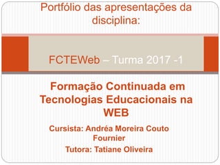 Cursista: Andréa Moreira Couto
Fournier
Tutora: Tatiane Oliveira
Portfólio das apresentações da
disciplina:
FCTEWeb – Turma 2017 -1
Formação Continuada em
Tecnologias Educacionais na
WEB
 