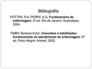 Bibliografia
POTTER, P.A; PERRY, A.G. Fundamentos de
enfermagem. 5ª ed. Rio de Janeiro: Guanabara,
2004.
TIMBY, Barbara Kubn. Conceitos e habilidades
fundamentais no atendimento de enfermagem. 6ª
ed. Porto Alegre: Artmed, 2002.
 