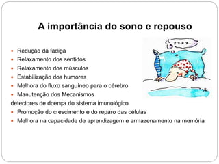 A importância do sono e repouso
 Redução da fadiga
 Relaxamento dos sentidos
 Relaxamento dos músculos
 Estabilização dos humores
 Melhora do fluxo sanguíneo para o cérebro
 Manutenção dos Mecanismos
detectores de doença do sistema imunológico
 Promoção do crescimento e do reparo das células
 Melhora na capacidade de aprendizagem e armazenamento na memória
 