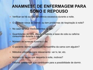 ANAMNESE DE ENFERMAGEM PARA
SONO E REPOUSO
 Verificar se há ou não sonolência excessiva durante a noite.
 O paciente ronca ao dormir, ou tem problemas de respiração à noite?
 No caso de usar medicamentos, quais?
 Quantidades de café, álcool ou bebida a base de cola ou cafeína
consumidas durante o dia.
 Número de sonecas durante o dia.
 O paciente dorme sozinho ou compartilha da cama com alguém?
 Métodos utilizados para relaxamento: ver tv, ler, etc.
 Número de vezes que desperta à noite, motivos?
 Fatores ambientais que contribuem para a possibilidade de dormir.
 