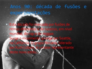 Anos 90: década de fusões e
experimentações
 Esta década foi marcada por fusões de
ritmos diferentes e do sucesso, em nível
mundial, do rap e do reggae.
Surge o movimento grunge em Seattle,
na Califórnia. O grupo Nirvana, liderado
por Kurt Cobain, é o maior representante
deste novo estilo..

 