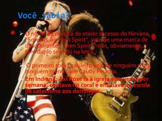 Você sabia?
-
 O nome da música de maior sucesso do Nirvana,
“Smells LikeTeen Spirit”, veio de uma marca de
desodorante, "Teen Spirit", mas, obviamente,
tem duplo sentido na letra.
 O primeiro rock brasileiro veio de ninguém mais
ninguém menos que Cauby Peixoto.
 Em Indiana, Axl Rose ia à igreja oito vezes por
semana, cantava no coral e ensinava na escola
de catecismo aos domingos.

 