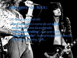 Origens do Rock:
 O que é Rock and roll:
 Rock and roll é o nome de um estilo
musical que veio da expressão
“rocking and rolling”, que quer dizer
“balançar e rolar”. Suas principais influências
são: Blues, Country, Folk...
 