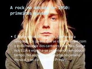 A rock na década de 1950:
primeiros passos
 É a fase inicial deste estilo, ganhando a
simpatia dos jovens que se identificavam com
o estilo rebelde dos cantores e bandas. Surge
nos EUA e espalha-se pelo mundo em pouco
tempo. No ano seguinte, surge no cenário
musical o rei do rock Elvis Presley.
 
