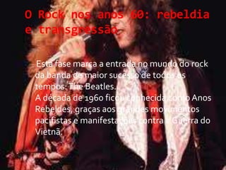 O Rock nos anos 60: rebeldia
e transgressão
Esta fase marca a entrada no mundo do rock
da banda de maior sucesso de todos os
tempos:The Beatles.
A década de 1960 ficou conhecida como Anos
Rebeldes, graças aos grandes movimentos
pacifistas e manifestações contra a Guerra do
Vietnã.
 