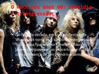 O Rock nos anos 60: rebeldia
e transgressão:
 No final da década, em 1969, o Festival de
Woodstock torna-se o símbolo deste período.
Sob o lema "paz e amor", meio milhão de
jovens comparecem no concerto que contou
com a presença de Jimi Hendrix e Janis Joplin.

 