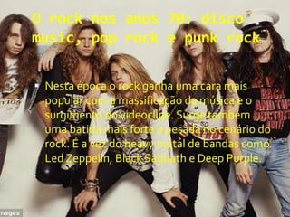 O rock nos anos 70: disco
music, pop rock e punk rock
 Nesta época o rock ganha uma cara mais
popular com a massificação da música e o
surgimento do videoclipe. Surge também
uma batida mais forte e pesada no cenário do
rock. É a vez do heavy metal de bandas como
Led Zeppelin, Black Sabbath e Deep Purple.
 