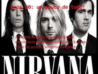 Anos 80: um pouco de tudo!
 A década de 1980 foi marcada pela
convivência de vários estilos de rock. O new
wave faz sucesso no ritmo dançante
 