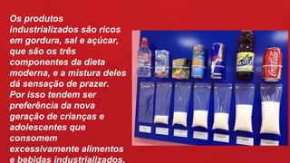 Os produtos
industrializados são ricos
em gordura, sal e açúcar,
que são os três
componentes da dieta
moderna, e a mistura deles
dá sensação de prazer.
Por isso tendem ser
preferência da nova
geração de crianças e
adolescentes que
consomem
excessivamente alimentos
e bebidas industrializados.
 