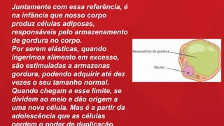 Juntamente com essa referência, é
na infância que nosso corpo
produz células adiposas,
responsáveis pelo armazenamento
de gordura no corpo.
Por serem elásticas, quando
ingerimos alimento em excesso,
são estimuladas a armazenas
gordura, podendo adquirir até dez
vezes o seu tamanho normal.
Quando chegam a esse limite, se
dividem ao meio e dão origem a
uma nova célula. Mas é a partir da
adolescência que as células
 