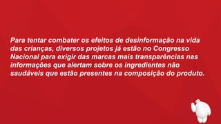 Para tentar combater os efeitos de desinformação na vida
das crianças, diversos projetos já estão no Congresso
Nacional para exigir das marcas mais transparências nas
informações que alertam sobre os ingredientes não
saudáveis que estão presentes na composição do produto.
 