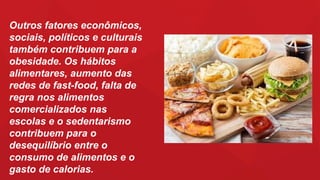 Outros fatores econômicos,
sociais, políticos e culturais
também contribuem para a
obesidade. Os hábitos
alimentares, aumento das
redes de fast-food, falta de
regra nos alimentos
comercializados nas
escolas e o sedentarismo
contribuem para o
desequilíbrio entre o
consumo de alimentos e o
gasto de calorias.
 