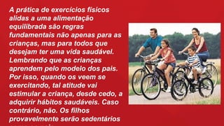 A prática de exercícios físicos
alidas a uma alimentação
equilibrada são regras
fundamentais não apenas para as
crianças, mas para todos que
desejam ter uma vida saudável.
Lembrando que as crianças
aprendem pelo modelo dos pais.
Por isso, quando os veem se
exercitando, tal atitude vai
estimular a criança, desde cedo, a
adquirir hábitos saudáveis. Caso
contrário, não. Os filhos
provavelmente serão sedentários
 