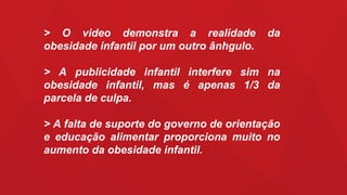 > O video demonstra a realidade da
obesidade infantil por um outro ânhgulo.
> A publicidade infantil interfere sim na
obesidade infantil, mas é apenas 1/3 da
parcela de culpa.
> A falta de suporte do governo de orientação
e educação alimentar proporciona muito no
aumento da obesidade infantil.
 