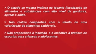 > O estado se mostra ineficaz na tocante fiscalização de
alimentos e substâncias com alto nível de gorduras,
açúcar e sódio.
> Não realiza companhas com o intuito de uma
valorização de alimentos saúdaveis.
> Não proporciona a inclusão e o incêntivo à praticas de
esportes para crianças e adolecentes.
 