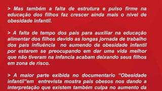 > Mas também a falta de estrutura e pulso firme na
educação dos filhos faz crescer ainda mais o nivel de
obesidade infantil.
> A falta de tempo dos pais para auxiliar na educação
alimentar dos filhos devido as longas jornada de trabalho
dos pais influência no aumendo da obesidade infantil
por estarem se preocupando em dar uma vida melhor
que não tiveram na infancia acabam deixando seus filhos
em zona de risco.
> A maior parte exibida no documentario “Obesidade
infantil”em entrevista mostra pais obesos nos dando a
interpretação que existem também culpa no aumento da
 