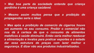 > Mas boa parte da sociedade entende que criança
gordinha é uma criança saúdavel.
> Mesmo assim muitos pensa que a proibição de
propagandas seria o ideal.
> Mas após a proibição de comercio de cigarros houve
um aumento no seu consumo. Proibir o comercial não
nos dá à certeza de que o consumo de alimentos
maleficos à saúde diminuirá. Então seria melhor reeducar
a alimentação e levalos para praticar esportes e o estado
dar essa estrutura de praças com lazer melhor e
segurança. E dizer não aos produtos industrializados.
 