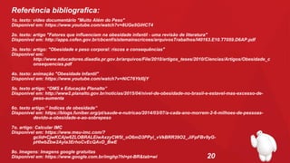 20
Referência bibliografica:
1o. texto: vídeo documentário "Muito Além do Peso"
Disponível em: https://www.youtube.com/watch?v=8UGe5GiHCT4
2o. texto: artigo "Fatores que influenciam na obesidade infantil - uma revisão de literatura"
Disponível em: http://apps.cofen.gov.br/cbcenf/sistemainscricoes/arquivosTrabalhos/I40163.E10.T7059.D6AP.pdf
3o. texto: artigo: "Obesidade e peso corporal: riscos e consequências"
Disponível em:
http://www.educadores.diaadia.pr.gov.br/arquivos/File/2010/artigos_teses/2010/Ciencias/Artigos/Obesidade_c
onsequencias.pdf
4o. texto: animação "Obesidade Infantil"
Disponível em: https://www.youtube.com/watch?v=NiC76YkI0jY
5o. texto artigo: “OMS e Educação Planalto”
Disponível em: http://www2.planalto.gov.br/noticias/2015/04/nivel-de-obesidade-no-brasil-e-estavel-mas-excesso-de-
peso-aumenta
6o. texto artigo:” Indices de obesidade”
Disponível em: https://blogs.funiber.org/pt/saude-e-nutricao/2014/03/07/a-cada-ano-morrem-2-6-milhoes-de-pessoas-
devido-a-obesidade-e-ao-sobrepeso
7o. artigo: Calcular IMC
Disponível em: https://www.meu-imc.com/?
gclid=CjwKCAjw6ZLOBRALEiwAxzyCW5l_oO6mD3PPyi_vVkBRR39O2_JiFpFBv9yG-
pHIwbZbw2Ayla3ErhoCvEcQAvD_BwE
8o. Imagens: Imagens google gratuítas
Disponível em: https://www.google.com.br/imghp?hl=pt-BR&tab=wi
 