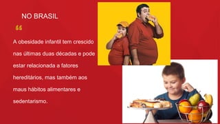 3
NO BRASIL
A obesidade infantil tem crescido
nas últimas duas décadas e pode
estar relacionada a fatores
hereditários, mas também aos
maus hábitos alimentares e
sedentarismo.
 