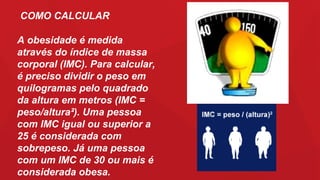 A obesidade é medida
através do índice de massa
corporal (IMC). Para calcular,
é preciso dividir o peso em
quilogramas pelo quadrado
da altura em metros (IMC =
peso/altura²). Uma pessoa
com IMC igual ou superior a
25 é considerada com
sobrepeso. Já uma pessoa
com um IMC de 30 ou mais é
considerada obesa.
COMO CALCULAR
 