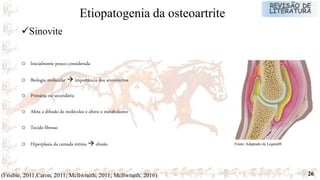 26
o Inicialmente pouco considerada
o Biologia molecular  importância dos sinoviócitos
o Primária ou secundária
o Afeta a difusão de moléculas e altera o metabolismo
o Tecido fibroso
o Hiperplasia da camada íntima  efusão
(Frisbie, 2011;Caron, 2011; Mcllwraith, 2011; Mcllwraith, 2016)
Sinovite
Etiopatogenia da osteoartrite
Fonte: Adaptado de Legend®
 
