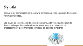 Big data
Conjunto de tecnologias para captura, armazenamento e análise de grandes
volumes de dados.
São ativos de informação de extremo volume, alta velocidade e grande
diversidade que demandam formas inovadoras e econômicas de
processamento para melhores tomadas de decisão e insights.
3
 