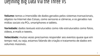 Defining Big Data Via the Three Vs
Volume: temos a imensidão de dados gerados pelos sistemas transacionais,
objetos na Internet das Coisas, como sensores e câmeras, e os gerados nas
mídias sociais via PCs, smartphones e tablets.
Variedade: dados textuais estruturados como não estruturados como fotos,
vídeos, e-mails e tweets.
Velocidade: muitas vezes precisamos responder aos eventos quase que em
tempo real, ou seja, estamos falando de criação e tratamento de dados em
volumes massivos.
5
 