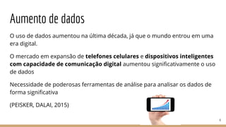Aumento de dados
O uso de dados aumentou na última década, já que o mundo entrou em uma
era digital.
O mercado em expansão de telefones celulares e dispositivos inteligentes
com capacidade de comunicação digital aumentou significativamente o uso
de dados
Necessidade de poderosas ferramentas de análise para analisar os dados de
forma significativa
(PEISKER, DALAI, 2015)
6
 