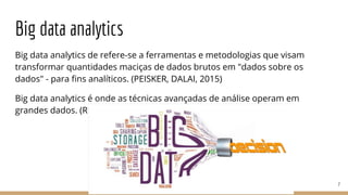 Big data analytics
Big data analytics de refere-se a ferramentas e metodologias que visam
transformar quantidades maciças de dados brutos em "dados sobre os
dados" - para fins analíticos. (PEISKER, DALAI, 2015)
Big data analytics é onde as técnicas avançadas de análise operam em
grandes dados. (RUSSOM, 2011)
7
 