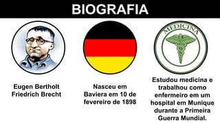 BIOGRAFIA
Eugen Bertholt
Friedrich Brecht
Nasceu em
Baviera em 10 de
fevereiro de 1898
Estudou medicina e
trabalhou como
enfermeiro em um
hospital em Munique
durante a Primeira
Guerra Mundial.
 