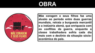 OBRA
Mãe coragem e seus filhos faz uma
alusão ao período entre duas guerras
mundiais, retrata a burguesia mercantil
e a indústria alemã, que enriquecia com
os conflitos da guerra, enquanto a
classe trabalhadora sofria cada dia
mais com o declínio da situação sócio-
econômica do país.
 