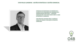 STEN PAULO LUNDBERG - GESTÃO ESTRATÉGICA E GESTÃO COMERCIAL
FORMADO EM ENGENHARIA DE AERONÁUTICA –
ITA/INSTITUTO TECNOLÓGICO DE AERONÁUTICA E
ADMINISTRAÇÃO INDUSTRIAL – FUNDAÇÃO
VANZOLINI/USP, TEM COMO PONTO FORTE A VISÃO
ESTRATÉGICA E COMERCIAL.
COM PROJETOS VOLTADOS PARA A GESTÃO DE
CANAIS DE VENDAS E EXECUÇÃO DE PROJETOS
COMPLEXOS.
 