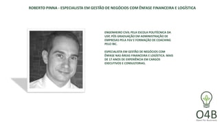 ROBERTO PINNA - ESPECIALISTA EM GESTÃO DE NEGÓCIOS COM ÊNFASE FINANCEIRA E LOGÍSTICA
ENGENHEIRO CIVIL PELA ESCOLA POLITÉCNICA DA
USP, PÓS GRADUAÇÃO EM ADMINISTRAÇÃO DE
EMPRESAS PELA FGV E FORMAÇÃO DE COACHING
PELO IBC.
ESPECIALISTA EM GESTÃO DE NEGÓCIOS COM
ÊNFASE NAS ÁREAS FINANCEIRA E LOGÍSTICA. MAIS
DE 17 ANOS DE EXPERIÊNCIA EM CARGOS
EXECUTIVOS E CONSULTORIAS.
 