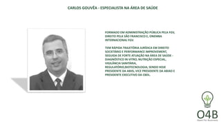 CARLOS GOUVÊA - ESPECIALISTA NA ÁREA DE SAÚDE
FORMADO EM ADMINISTRAÇÃO PÚBLICA PELA FGV,
DIREITO PELA SÃO FRANCISCO E, ONEMBA
INTERNACIONAL FGV.
TEM RÁPIDA TRAJETÓRIA JURÍDICA EM DIREITO
SOCIETÁRIO E PERFORMANCE IMPROVEMENT,
SEGUIDA DE FORTE ATUAÇÃO NA ÁREA DE SAÚDE -
DIAGNÓSTICO IN VITRO, NUTRIÇÃO ESPECIAL,
VIGILÂNCIA SANITÁRIA,
REGULATÓRIO,BIOTECNOLOGIA; SENDO HOJE
PRESIDENTE DA ABIIS, VICE PRESIDENTE DA ABIAD E
PRESIDENTE EXECUTIVO DA CBDL.
 