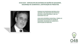 CELIO SCAF - ESPECIALISTA EM SISTEMAS DE GESTÃO DE QUALIDADE,
SEGURANÇA DE ALIMENTOS E, CERTIFICAÇÃO DE PRODUTOS
FORMADO EM ENGENHARIA MECÂNICA PELA
UNICAMP E PÓS GRADUADO EM ESTATÍSTICA
APLICADA À ADM INDUSTRIAL E, ENG. DA
QUALIDADE PELA USP.
COM VASTA EXPERIÊNCIA INDUSTRIAL, TORNOU-SE
ESPECIALISTA EM SISTEMAS DE GESTÃO DE
QUALIDADE, SEGURANÇA DE ALIMENTOS E,
CERTIFICAÇÃO DE PRODUTOS.
 