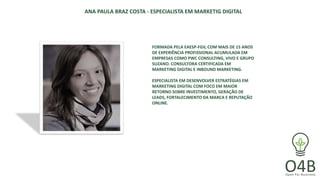 ANA PAULA BRAZ COSTA - ESPECIALISTA EM MARKETIG DIGITAL
FORMADA PELA EAESP-FGV, COM MAIS DE 15 ANOS
DE EXPERIÊNCIA PROFISSIONAL ACUMULADA EM
EMPRESAS COMO PWC CONSULTING, VIVO E GRUPO
SUZANO. CONSULTORA CERTIFICADA EM
MARKETING DIGITAL E INBOUND MARKETING.
ESPECIALISTA EM DESENVOLVER ESTRATÉGIAS EM
MARKETING DIGITAL COM FOCO EM MAIOR
RETORNO SOBRE INVESTIMENTO, GERAÇÃO DE
LEADS, FORTALECIMENTO DA MARCA E REPUTAÇÃO
ONLINE.
 